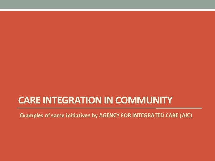 CARE INTEGRATION IN COMMUNITY Examples of some initiatives by AGENCY FOR INTEGRATED CARE (AIC)