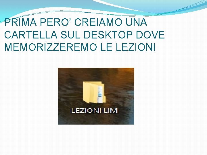 PRIMA PERO’ CREIAMO UNA CARTELLA SUL DESKTOP DOVE MEMORIZZEREMO LE LEZIONI 