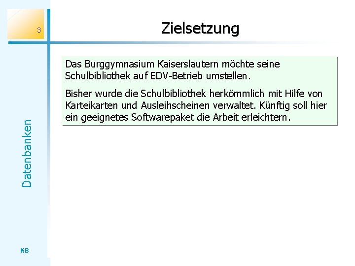 3 Zielsetzung Datenbanken Das Burggymnasium Kaiserslautern möchte seine Schulbibliothek auf EDV-Betrieb umstellen. KB Bisher
