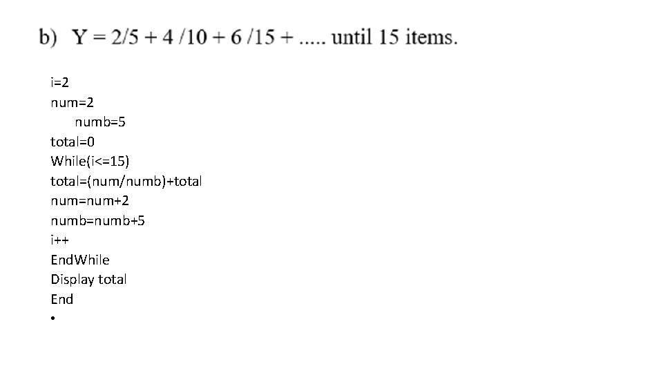  • tart i=2 num=2 numb=5 total=0 While(i<=15) total=(num/numb)+total num=num+2 numb=numb+5 i++ End. While