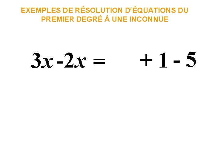 EXEMPLES DE RÉSOLUTION D’ÉQUATIONS DU PREMIER DEGRÉ À UNE INCONNUE 3 x -2 x