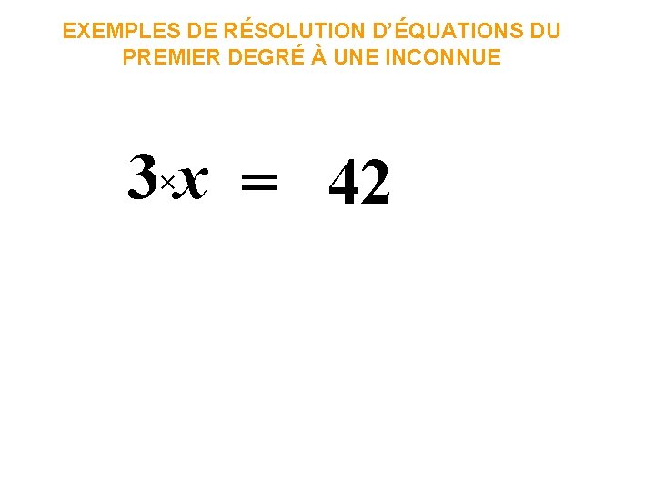 EXEMPLES DE RÉSOLUTION D’ÉQUATIONS DU PREMIER DEGRÉ À UNE INCONNUE 3×x = 42 