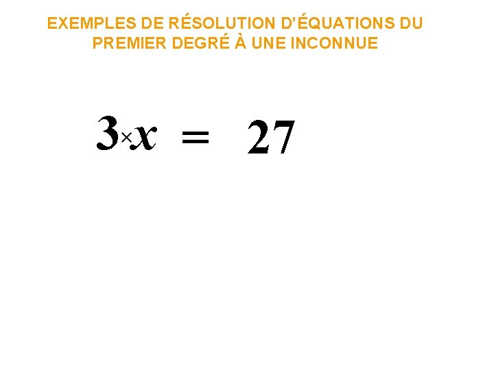 EXEMPLES DE RÉSOLUTION D’ÉQUATIONS DU PREMIER DEGRÉ À UNE INCONNUE 3×x = 27 