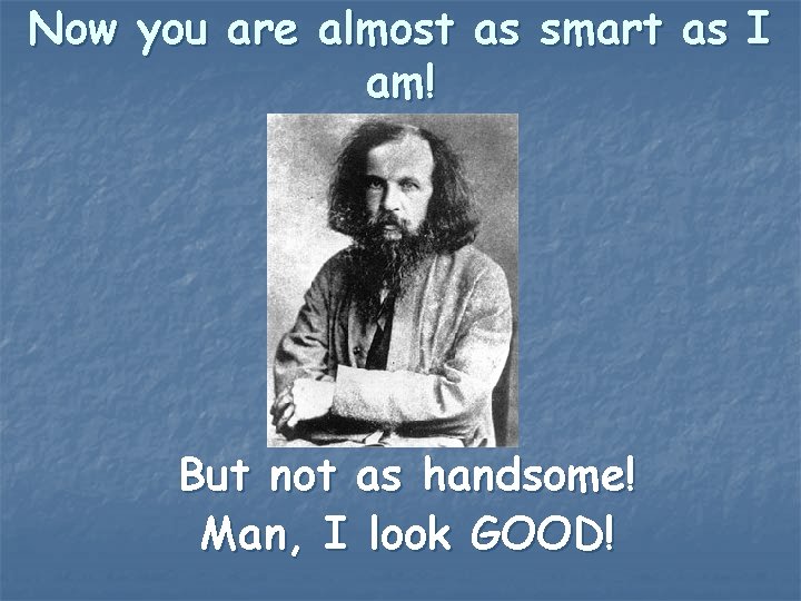 Now you are almost as smart as I am! But not as handsome! Man,