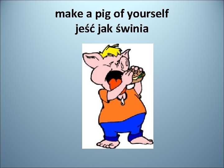 make a pig of yourself jeść jak świnia 