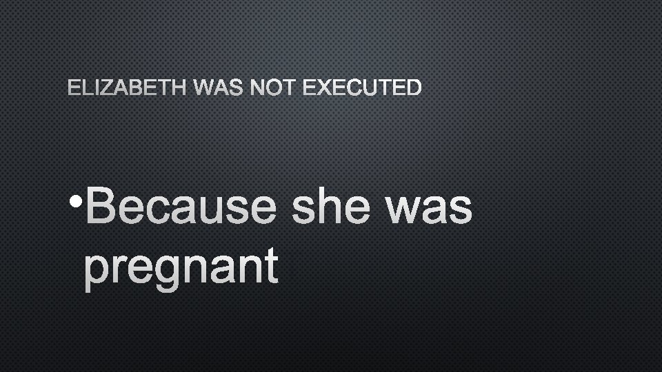 ELIZABETH WAS NOT EXECUTED • BECAUSE SHE WAS PREGNANT 