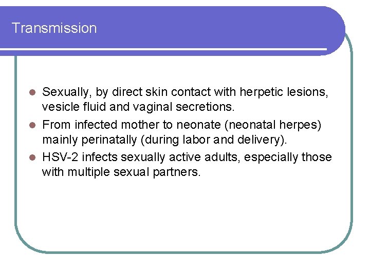 Transmission Sexually, by direct skin contact with herpetic lesions, vesicle fluid and vaginal secretions. Transmission Sexually, by direct skin contact with herpetic lesions, vesicle fluid and vaginal secretions.