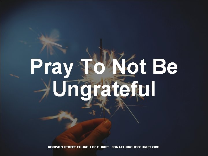 Pray To Not Be Ungrateful ROBISON STREET CHURCH OF CHRIST- EDNACHURCHOFCHRIST. ORG 
