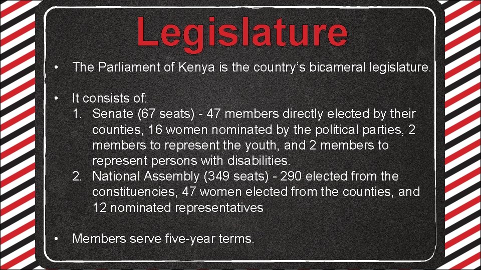 Legislature • The Parliament of Kenya is the country’s bicameral legislature. • It consists