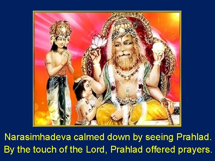Narasimhadeva calmed down by seeing Prahlad. By the touch of the Lord, Prahlad offered
