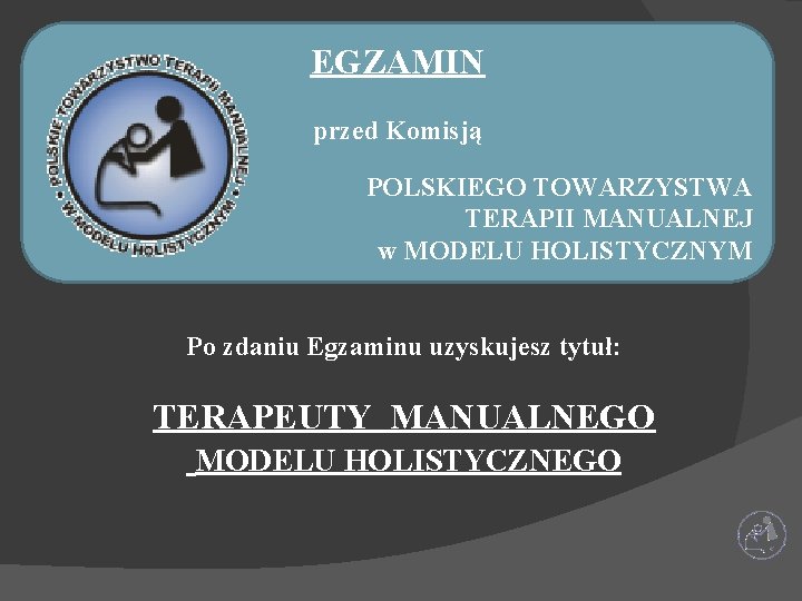 EGZAMIN przed Komisją POLSKIEGO TOWARZYSTWA TERAPII MANUALNEJ w MODELU HOLISTYCZNYM Po zdaniu Egzaminu uzyskujesz EGZAMIN przed Komisją POLSKIEGO TOWARZYSTWA TERAPII MANUALNEJ w MODELU HOLISTYCZNYM Po zdaniu Egzaminu uzyskujesz