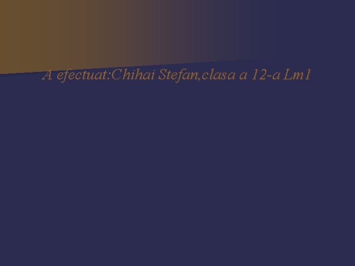 A efectuat: Chihai Stefan, clasa a 12 -a Lm 1 