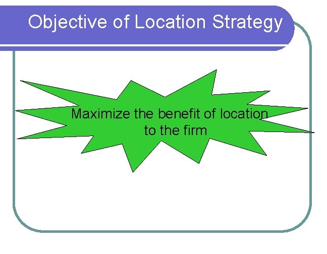 Objective of Location Strategy Maximize the benefit of location to the firm 