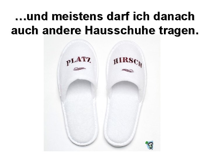 …und meistens darf ich danach auch andere Hausschuhe tragen. 
