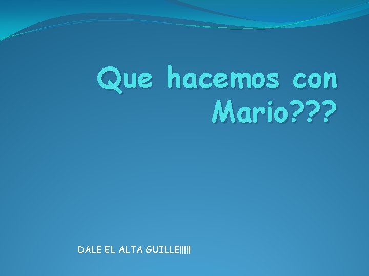 Que hacemos con Mario? ? ? DALE EL ALTA GUILLE!!!!! 
