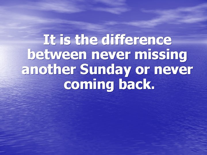 It is the difference between never missing another Sunday or never coming back. 