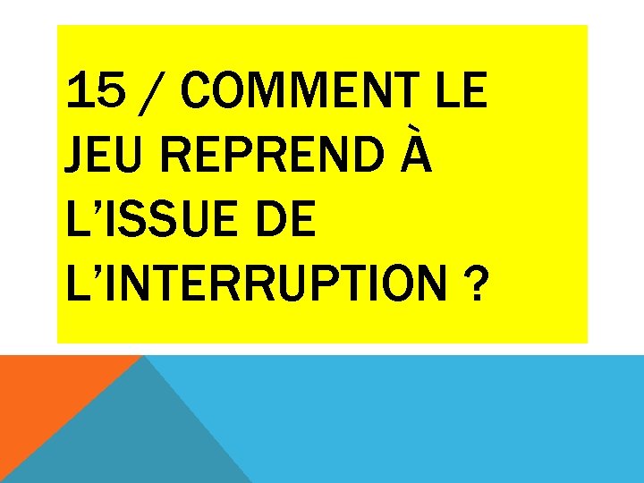 15 / COMMENT LE JEU REPREND À L’ISSUE DE L’INTERRUPTION ? 