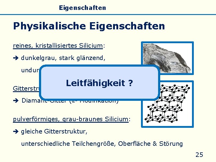 Allgemeines Eigenschaften Silicate Silicone Glas Physikalische Eigenschaften reines, kristallisiertes Silicium: dunkelgrau, stark glänzend, undurchsichtig