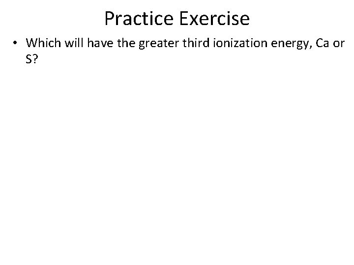 Practice Exercise • Which will have the greater third ionization energy, Ca or S?