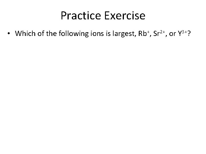 Practice Exercise • Which of the following ions is largest, Rb+, Sr 2+, or