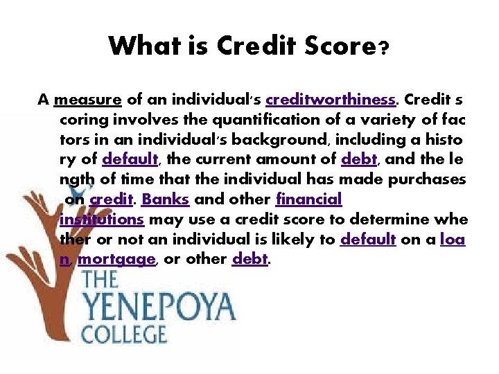 What is Credit Score? A measure of an individual's creditworthiness. Credit s coring involves