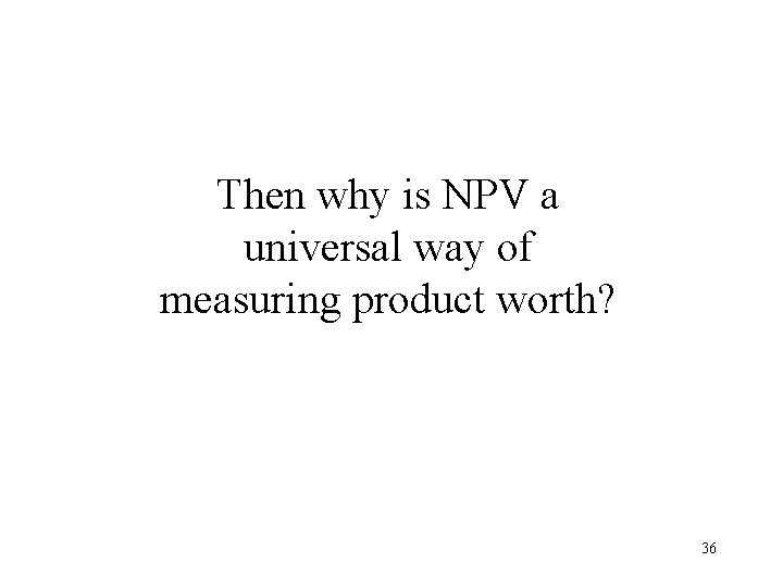 Then why is NPV a universal way of measuring product worth? 36 