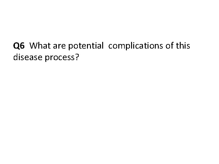 Q 6 What are potential complications of this disease process? 