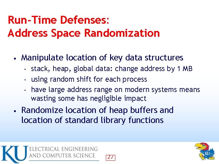 Run-Time Defenses: Address Space Randomization • Manipulate location of key data structures stack, heap,