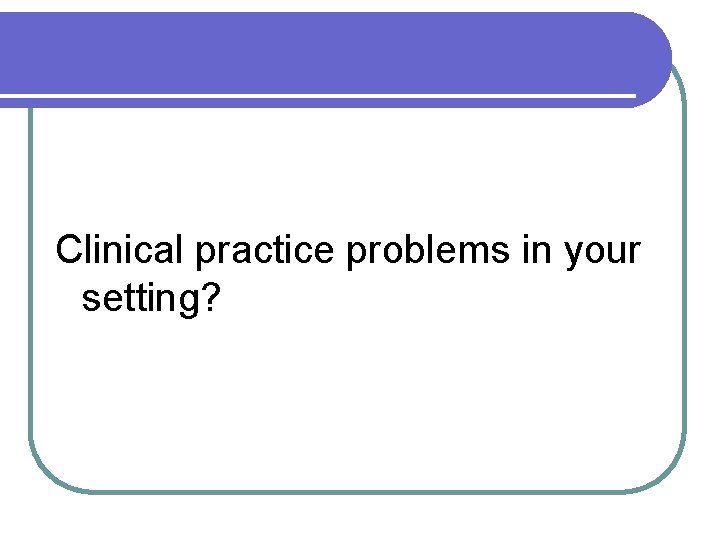 Clinical practice problems in your setting? 