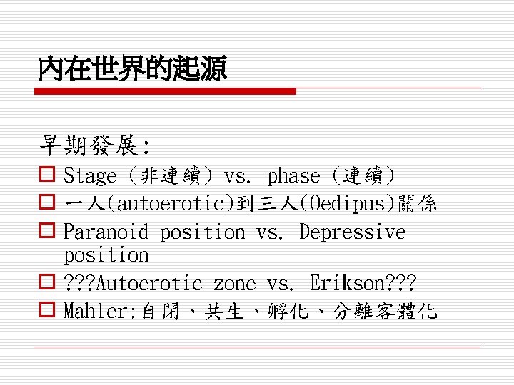 內在世界的起源 早期發展: o Stage (非連續) vs. phase (連續) o 一人(autoerotic)到三人(Oedipus)關係 o Paranoid position vs.