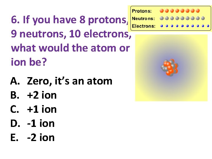 6. If you have 8 protons, 9 neutrons, 10 electrons, what would the atom