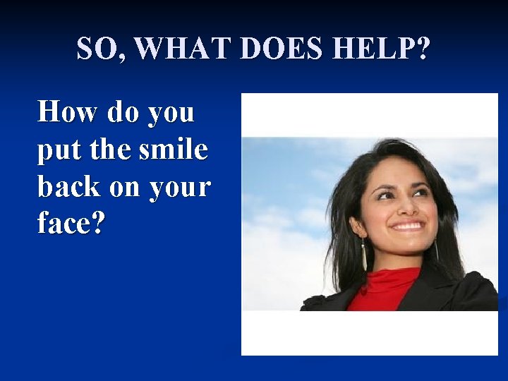 SO, WHAT DOES HELP? How do you put the smile back on your face?