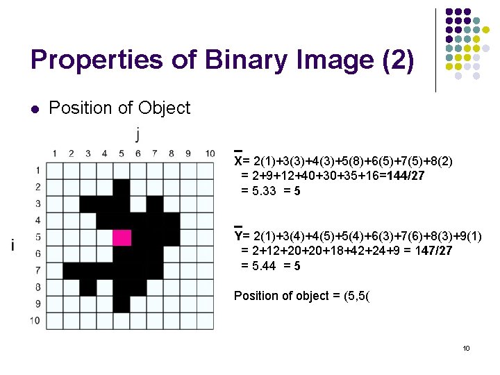 Properties of Binary Image (2) l Position of Object X= 2(1)+3(3)+4(3)+5(8)+6(5)+7(5)+8(2) = 2+9+12+40+30+35+16=144/27 =