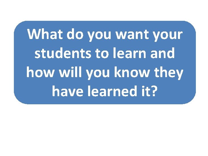 What do you want your students to learn and how will you know they