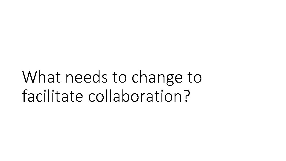What needs to change to facilitate collaboration? 