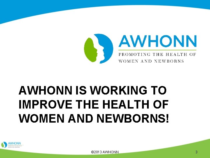 AWHONN IS WORKING TO IMPROVE THE HEALTH OF WOMEN AND NEWBORNS! © 2013 AWHONN
