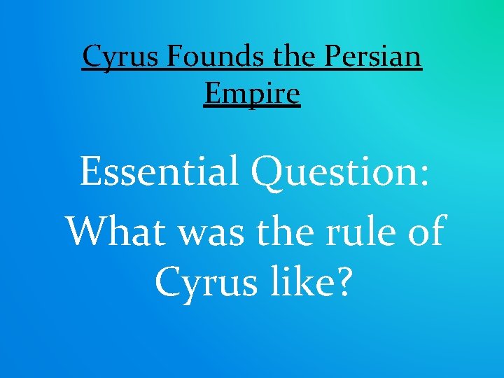 Cyrus Founds the Persian Empire Essential Question: What was the rule of Cyrus like?