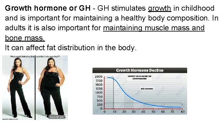 Growth hormone or GH - GH stimulates growth in childhood and is important for