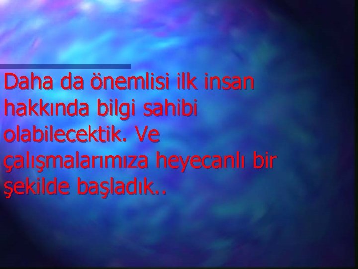 Daha da önemlisi ilk insan hakkında bilgi sahibi olabilecektik. Ve çalışmalarımıza heyecanlı bir şekilde