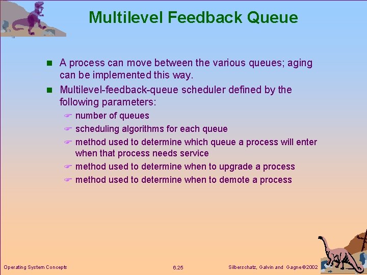 Multilevel Feedback Queue n A process can move between the various queues; aging can