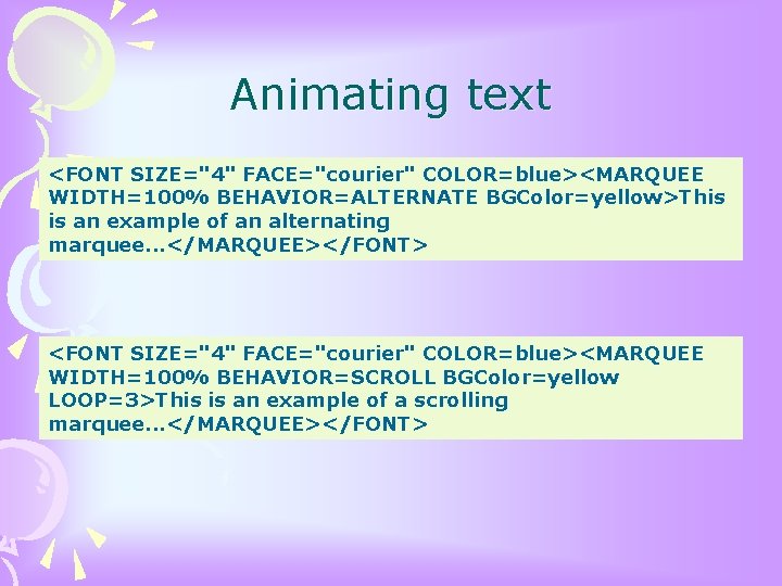  Animating text <FONT SIZE="4" FACE="courier" COLOR=blue><MARQUEE WIDTH=100% BEHAVIOR=ALTERNATE BGColor=yellow>This is an example of