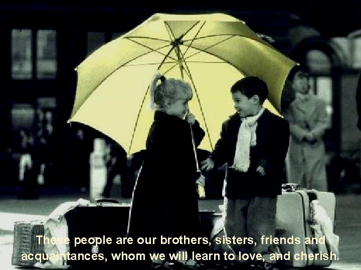 These people are our brothers, sisters, friends and acquaintances, whom we will learn to