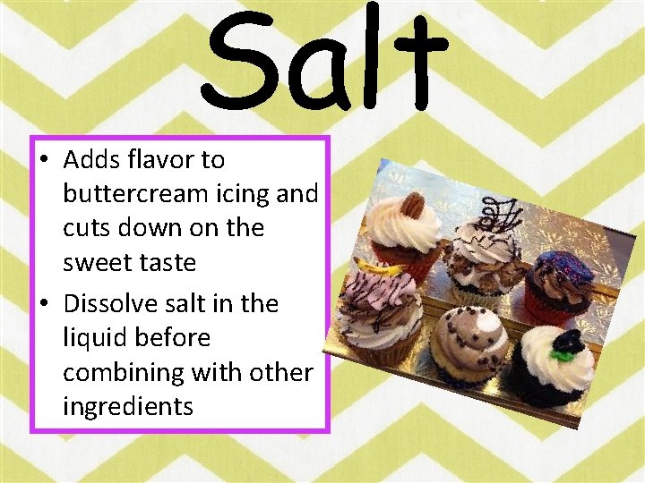 Salt • Adds flavor to buttercream icing and cuts down on the sweet taste