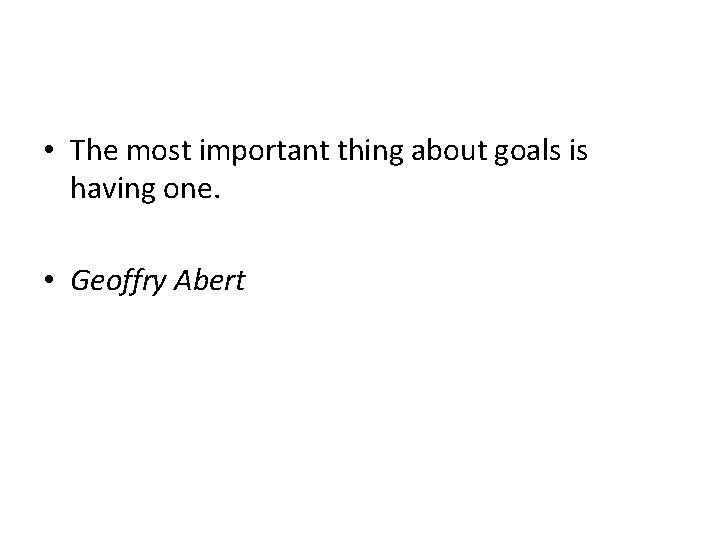  • The most important thing about goals is having one. • Geoffry Abert