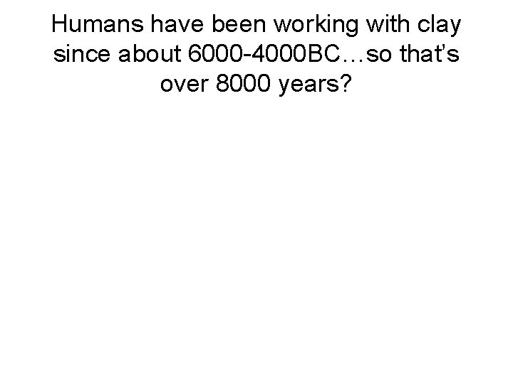 Humans have been working with clay since about 6000 -4000 BC…so that’s over 8000