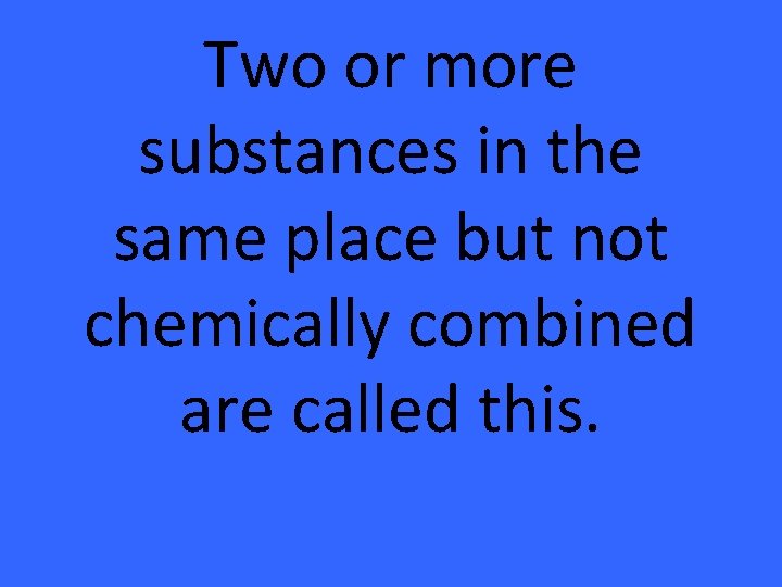 Two or more substances in the same place but not chemically combined are called