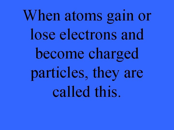 When atoms gain or lose electrons and become charged particles, they are called this.