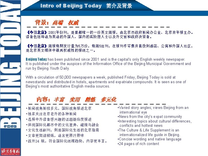 Intro of Beijing Today 简介及背景 背景：高端 权威 《今日北京》2001年创刊，是首都唯一的一份英文周报，由北京市政府新闻办公室、北京青年报主办。 读者包括母语为英语的外国人、国内的高阶层人士以及外交官和政府决策者。 《今日北京》周报每期发行量为 5万份，每周 5出刊，在报刊亭零售并直投到酒店、公寓和外国人社区， 是北京英文媒体中最具权威性的报纸之一。 Beijing