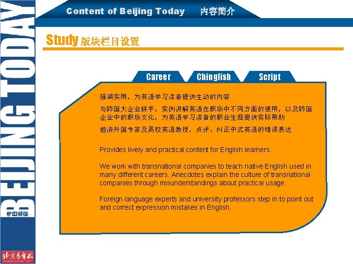 Content of Beijing Today 内容简介 Study 版块栏目设置 Career Chinglish Script 强调实用，为英语学习读者提供生动的内容 与跨国大企业联手，实例讲解英语在职场中不同方面的使用，以及跨国 企业中的职场文化，为英语学习读者的职业生涯提供实际帮助 邀请外国专家及高校英语教授，点评、纠正中式英语的错误表达