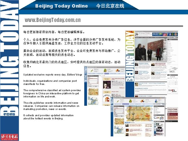 Beijing Today Online 今日北京在线 www. Beijing. Today. com. cn 每日更新独家原创内容，每日更新编辑博客。 个人、企业免费发布分类广告信息，详尽全面的分类广告发布系统，为 在华外籍人士提供涵盖生活、 作全方位的信息互动平台。 面向企业的活动、新闻消息发布平台，企业可免费发布与市场推广、公